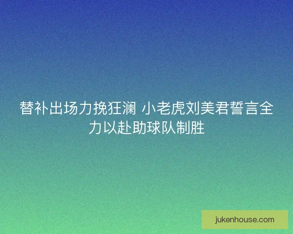 替补出场力挽狂澜 小老虎刘美君誓言全力以赴助球队制胜 替补出场力挽狂澜 小老虎刘美君誓言全力以赴助球队制胜