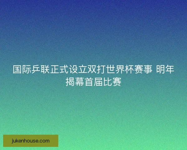 国际乒联正式设立双打世界杯赛事 明年揭幕首届比赛 国际乒联正式设立双打世界杯赛事 明年揭幕首届比赛