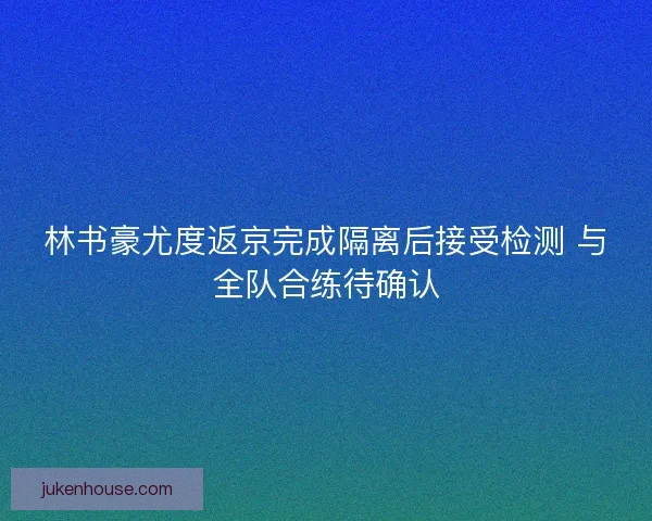 林书豪尤度返京完成隔离后接受检测 与全队合练待确认