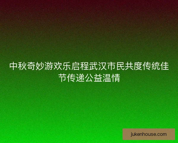 中秋奇妙游欢乐启程武汉市民共度传统佳节传递公益温情