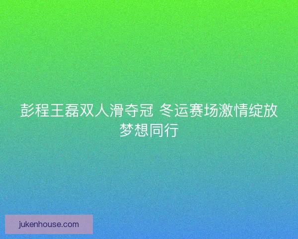 彭程王磊双人滑夺冠 冬运赛场激情绽放梦想同行