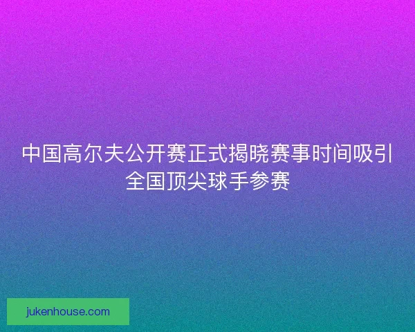 中国高尔夫公开赛正式揭晓赛事时间吸引全国顶尖球手参赛 中国高尔夫公开赛正式揭晓赛事时间吸引全国顶尖球手参赛