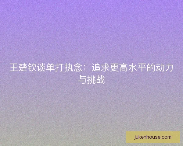 王楚钦谈单打执念：追求更高水平的动力与挑战