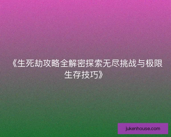 《生死劫攻略全解密探索无尽挑战与极限生存技巧》