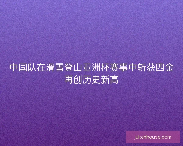 中国队在滑雪登山亚洲杯赛事中斩获四金再创历史新高