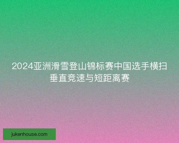 2024亚洲滑雪登山锦标赛中国选手横扫垂直竞速与短距离赛