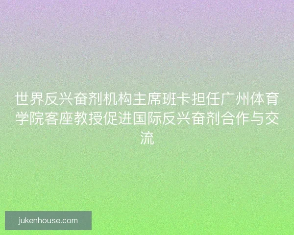 世界反兴奋剂机构主席班卡担任广州体育学院客座教授促进国际反兴奋剂合作与交流