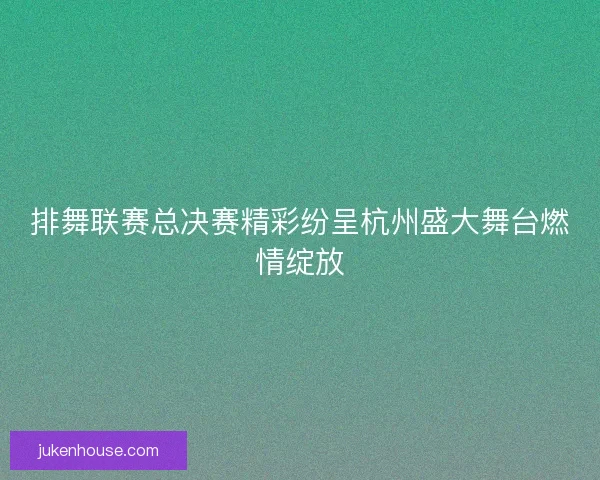排舞联赛总决赛精彩纷呈杭州盛大舞台燃情绽放