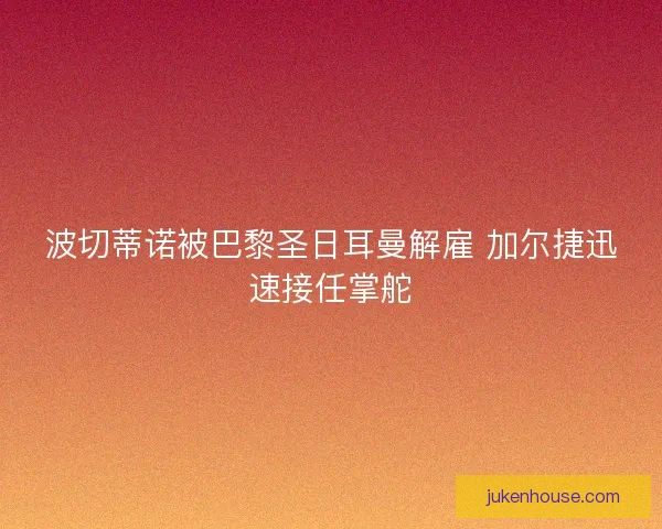 波切蒂诺被巴黎圣日耳曼解雇 加尔捷迅速接任掌舵