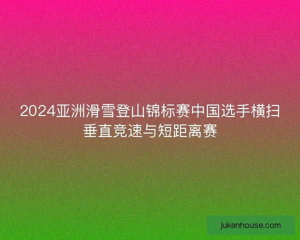 2024亚洲滑雪登山锦标赛中国选手横扫垂直竞速与短距离赛 2024亚洲滑雪登山锦标赛中国选手横扫垂直竞速与短距离赛
