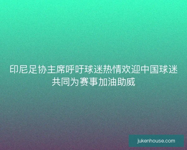 印尼足协主席呼吁球迷热情欢迎中国球迷共同为赛事加油助威
